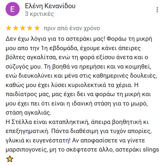 Δεν έχω λόγια για το αστεράκι μας! Φοράω τη μικρή μου απο την 1η εβδομάδα, έχουμε κάνει άπειρες βόλτες αγκαλίτσα, ενώ τη φορά εξίσου άνετα και ο σύζυγός μου. Τη βοηθά να ηρεμήσει και να κοιμηθεί, ενώ διευκολύνει και μένα στις καθημερινές δουλειές, καθώς μου έχει λύσει κυριολεκτικά τα χέρια. Η παιδίατρος μας, μας έχει δει να φοράω τη μικρή και μου έχει πει ότι είναι η ιδανική στάση για το μωρό, στάση αγκαλιάς. Η Στέλλα είναι καταπληκτική, άπειρα βοηθητική κι επεξηγηματική. Πάντα διαθέσιμη για τυχόν απορίες, γλυκιά κι ευγενέστατη! Αν αποφασίσετε να γίνετε μαρσιπογονείς, μη το σκέφτεστε άλλο, αστεράκι slings 